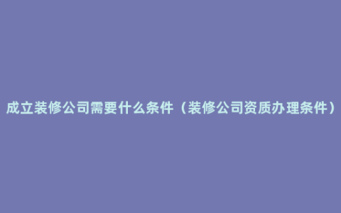 成立装修公司需要什么条件（装修公司资质办理条件）