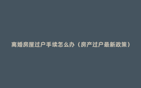 离婚房屋过户手续怎么办（房产过户最新政策）