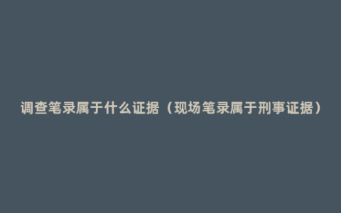 调查笔录属于什么证据（现场笔录属于刑事证据）
