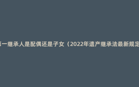 第一继承人是配偶还是子女（2022年遗产继承法最新规定）