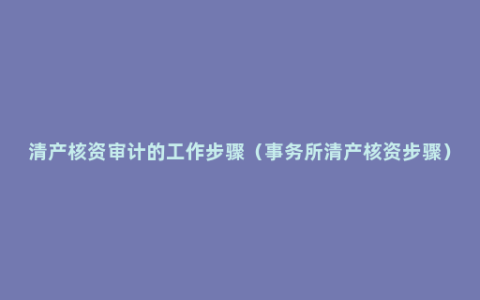 清产核资审计的工作步骤（事务所清产核资步骤）