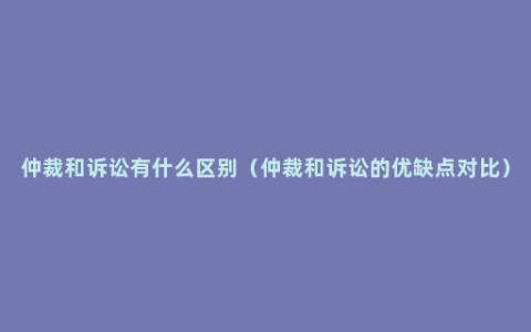 仲裁和诉讼有什么区别（仲裁和诉讼的优缺点对比）