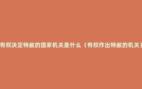 有权决定特赦的国家机关是什么（有权作出特赦的机关）