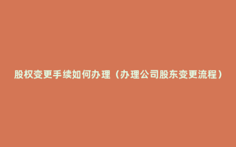 股权变更手续如何办理（办理公司股东变更流程）
