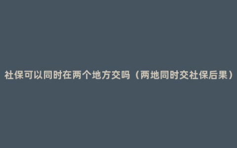 社保可以同时在两个地方交吗（两地同时交社保后果）