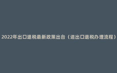 2022年出口退税最新政策出台（进出口退税办理流程）