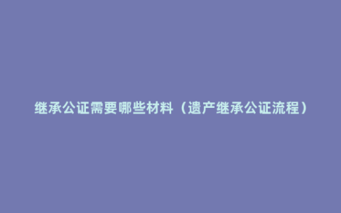 继承公证需要哪些材料（遗产继承公证流程）