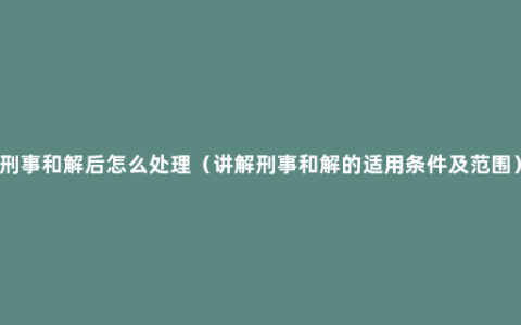 刑事和解后怎么处理（讲解刑事和解的适用条件及范围）
