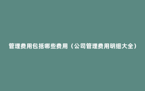 管理费用包括哪些费用（公司管理费用明细大全）