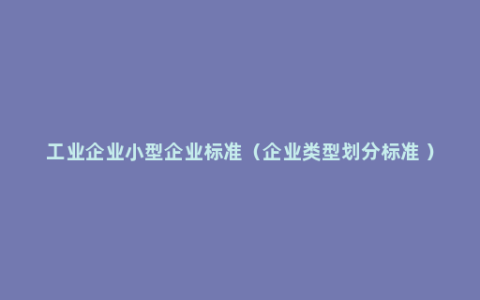 工业企业小型企业标准（企业类型划分标准 ）