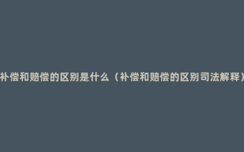 补偿和赔偿的区别是什么（补偿和赔偿的区别司法解释）