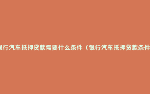 银行汽车抵押贷款需要什么条件（银行汽车抵押贷款条件）
