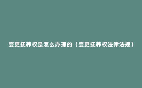 变更抚养权是怎么办理的（变更抚养权法律法规）