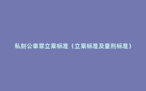 私刻公章罪立案标准（立案标准及量刑标准）