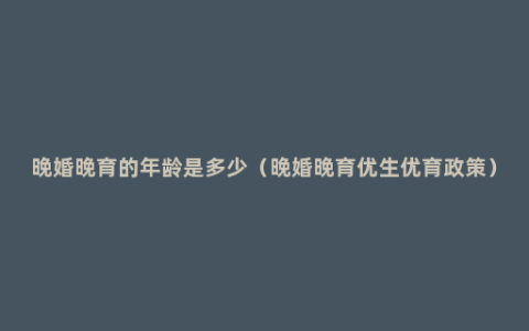晚婚晚育的年龄是多少（晚婚晚育优生优育政策）
