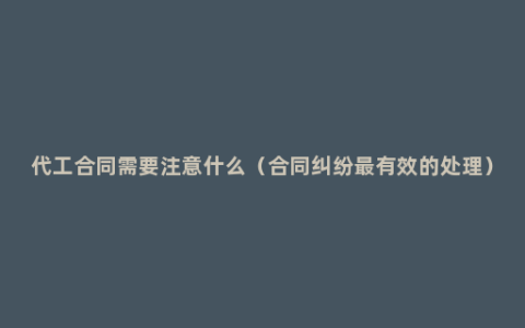代工合同需要注意什么（合同纠纷最有效的处理）