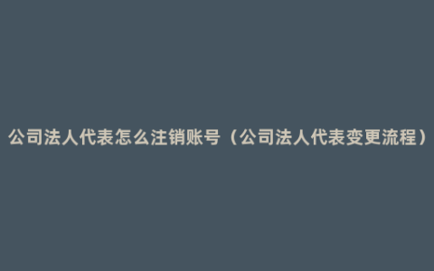 公司法人代表怎么注销账号（公司法人代表变更流程）