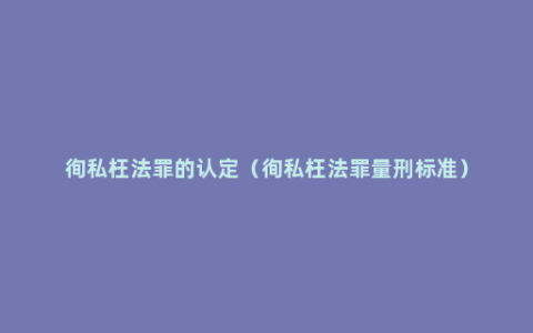 徇私枉法罪的认定（徇私枉法罪量刑标准）