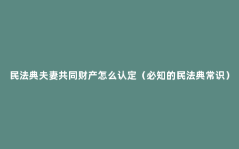 民法典夫妻共同财产怎么认定（必知的民法典常识）