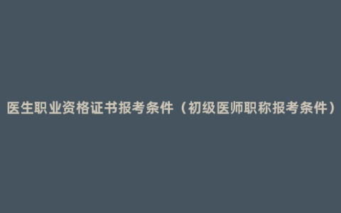 医生职业资格证书报考条件（初级医师职称报考条件）