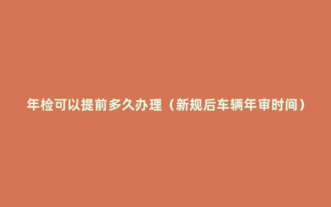 年检可以提前多久办理（新规后车辆年审时间）
