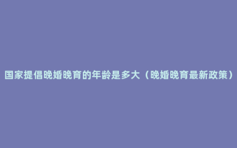 国家提倡晚婚晚育的年龄是多大（晚婚晚育最新政策）