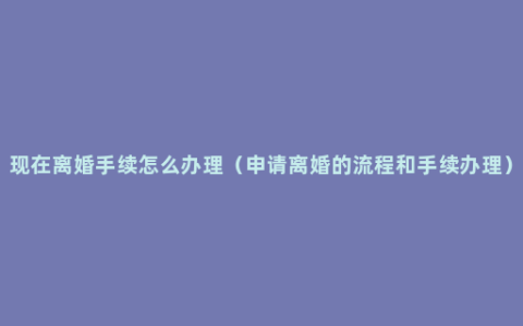 现在离婚手续怎么办理（申请离婚的流程和手续办理）