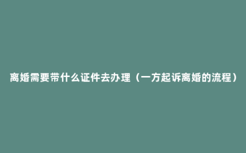 离婚需要带什么证件去办理（一方起诉离婚的流程）