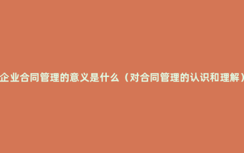 企业合同管理的意义是什么（对合同管理的认识和理解）