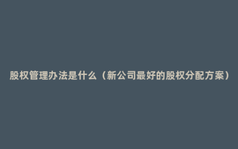 股权管理办法是什么（新公司最好的股权分配方案）