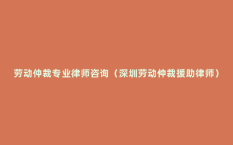 劳动仲裁专业律师咨询（深圳劳动仲裁援助律师）