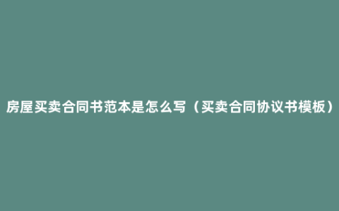 房屋买卖合同书范本是怎么写（买卖合同协议书模板）