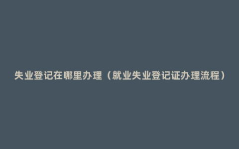 失业登记在哪里办理（就业失业登记证办理流程）