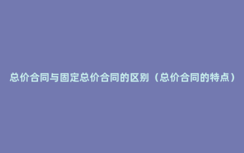 总价合同与固定总价合同的区别（总价合同的特点）