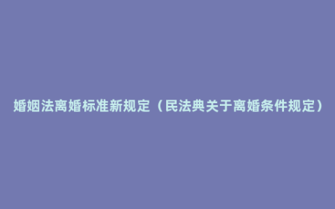 婚姻法离婚标准新规定（民法典关于离婚条件规定）