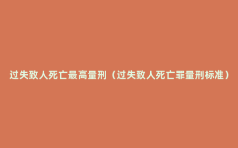过失致人死亡最高量刑（过失致人死亡罪量刑标准）