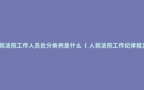 人民法院工作人员处分条例是什么（ 人民法院工作纪律规定）