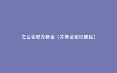怎么领取养老金（养老金领取流程）