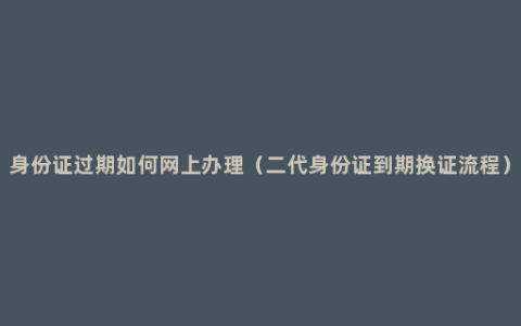 身份证过期如何网上办理（二代身份证到期换证流程）