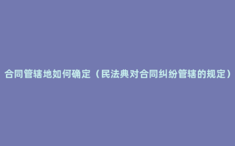 合同管辖地如何确定（民法典对合同纠纷管辖的规定）