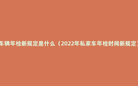 车辆年检新规定是什么（2022年私家车年检时间新规定）