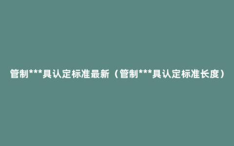 管制***具认定标准最新（管制***具认定标准长度）