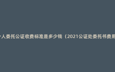 个人委托公证收费标准是多少钱（2021公证处委托书费用）