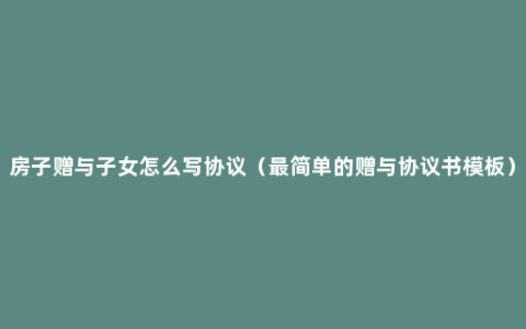 房子赠与子女怎么写协议（最简单的赠与协议书模板）