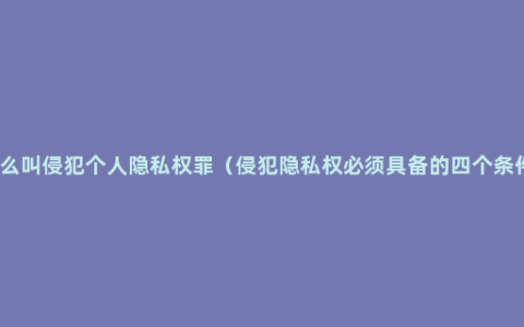 什么叫侵犯个人隐私权罪（侵犯隐私权必须具备的四个条件）
