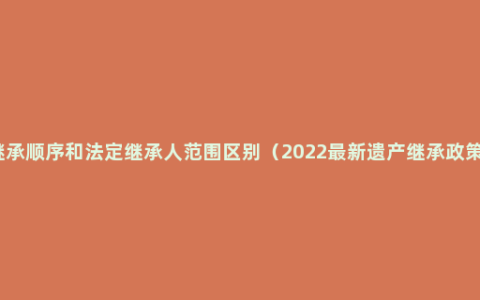 继承顺序和法定继承人范围区别（2022最新遗产继承政策）