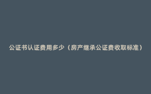 公证书认证费用多少（房产继承公证费收取标准）