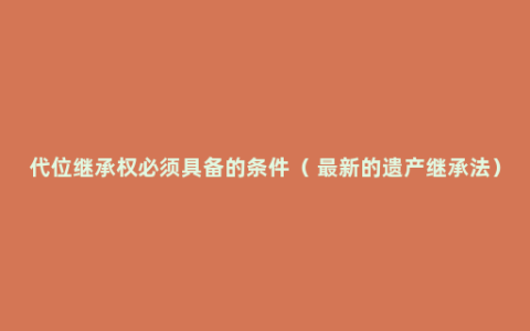 代位继承权必须具备的条件（ 最新的遗产继承法）