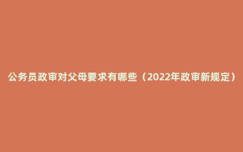公务员政审对父母要求有哪些（2022年政审新规定）