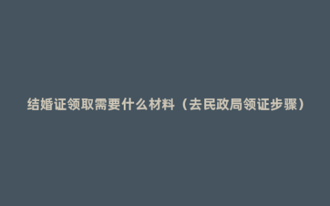 结婚证领取需要什么材料（去民政局领证步骤）
